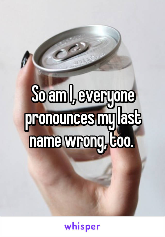 So am I, everyone pronounces my last name wrong, too. 