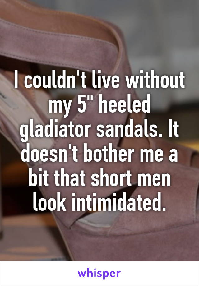 I couldn't live without my 5" heeled gladiator sandals. It doesn't bother me a bit that short men look intimidated.