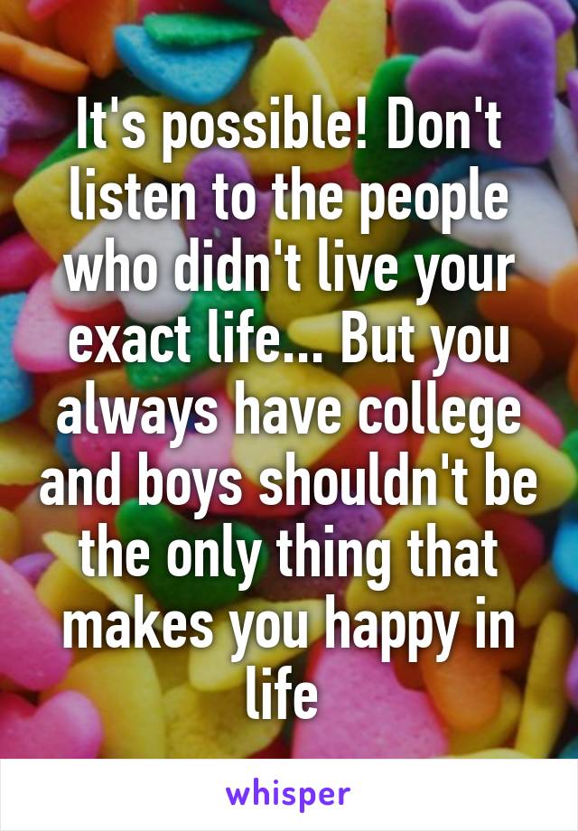 It's possible! Don't listen to the people who didn't live your exact life... But you always have college and boys shouldn't be the only thing that makes you happy in life 