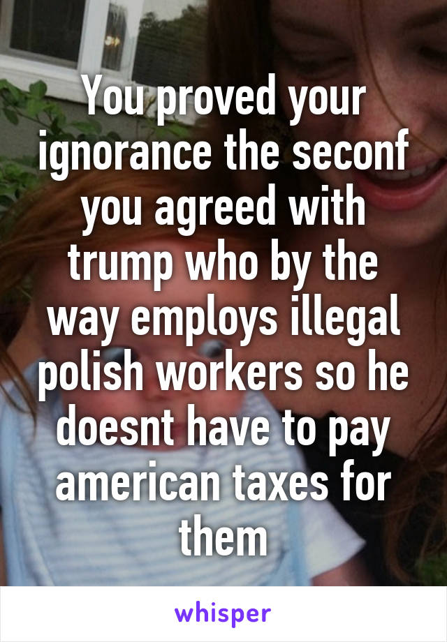 You proved your ignorance the seconf you agreed with trump who by the way employs illegal polish workers so he doesnt have to pay american taxes for them