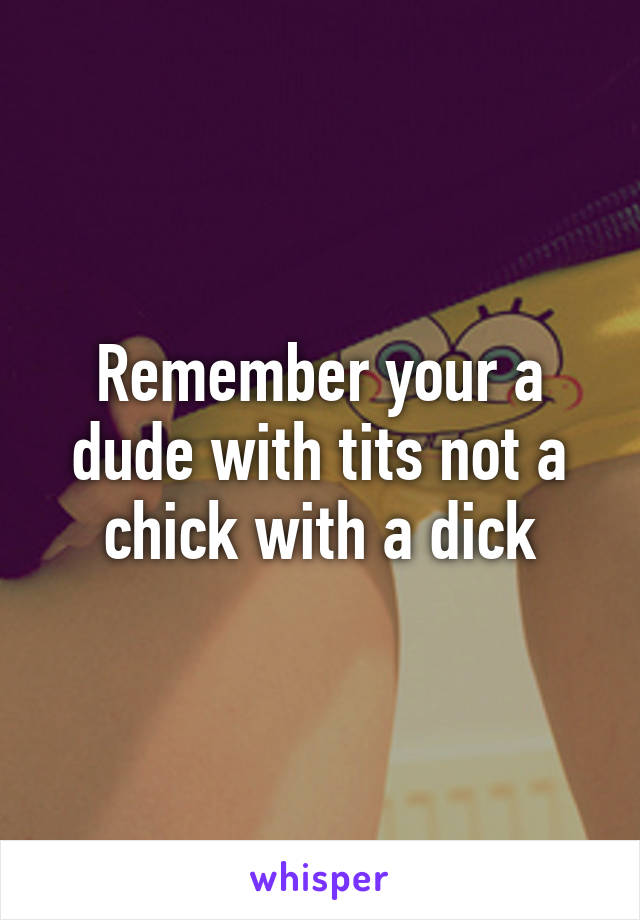 Remember your a dude with tits not a chick with a dick