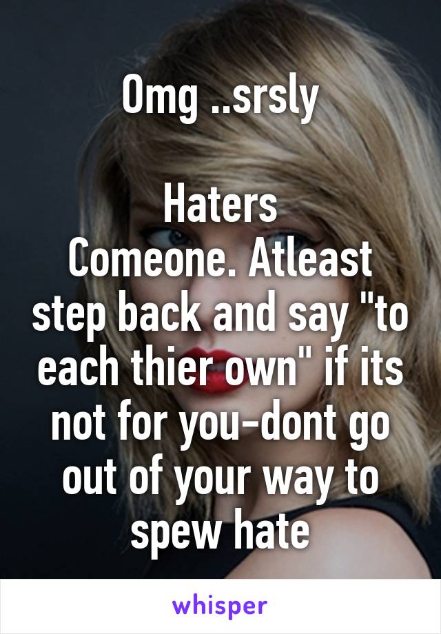Omg ..srsly

Haters
Comeone. Atleast step back and say "to each thier own" if its not for you-dont go out of your way to spew hate