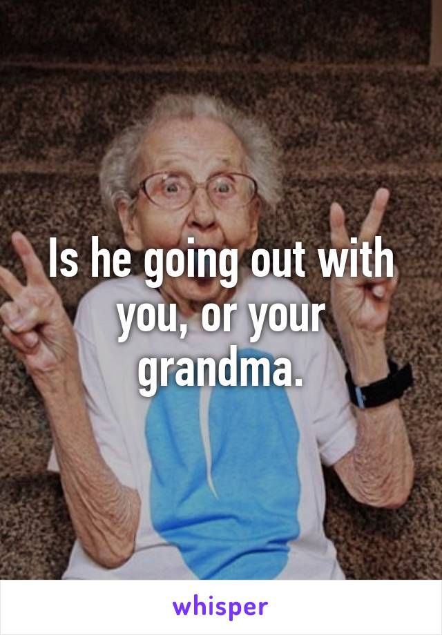 Is he going out with you, or your grandma.