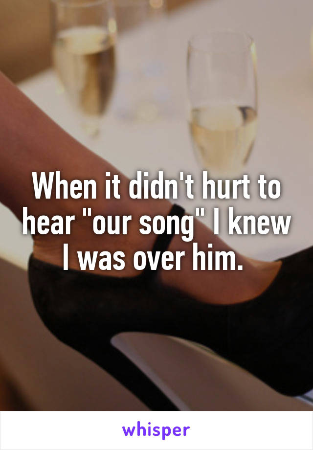 When it didn't hurt to hear "our song" I knew I was over him. 