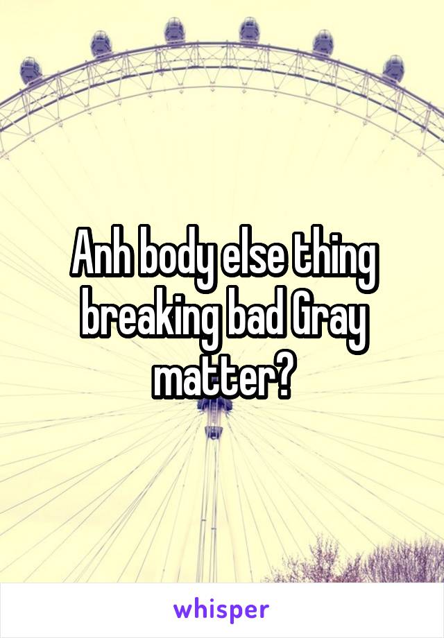 Anh body else thing breaking bad Gray matter?