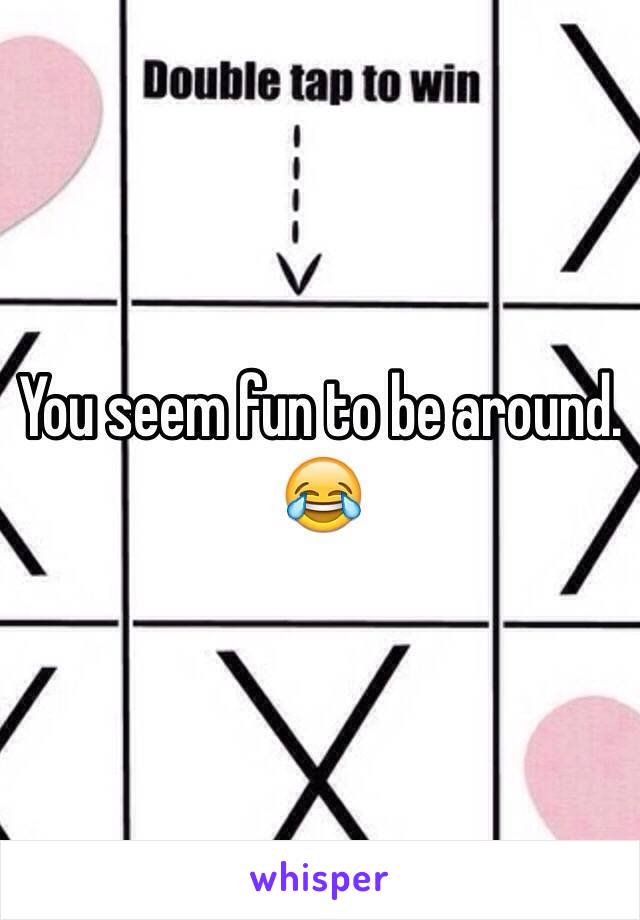 You seem fun to be around. 😂