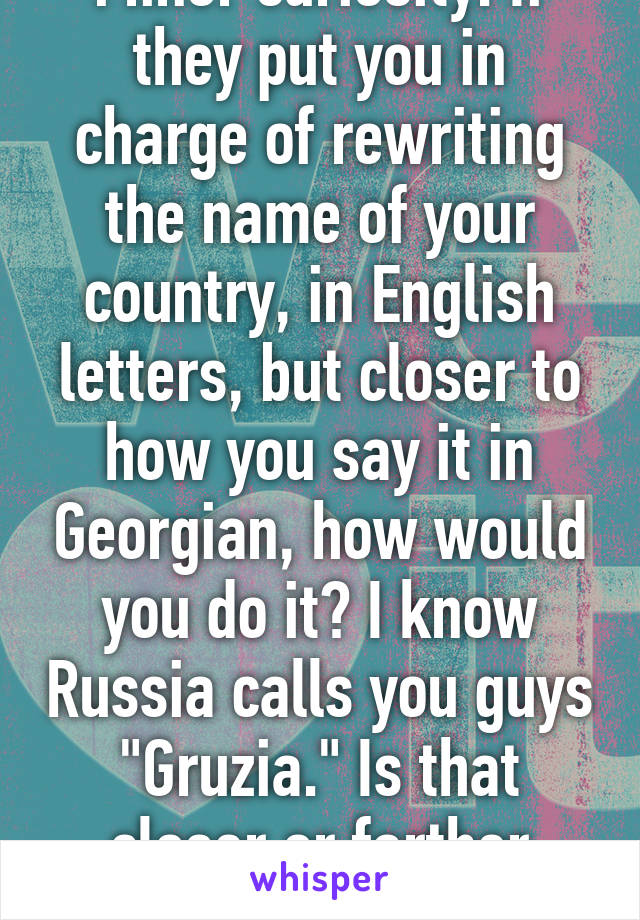 Minor curiosity: If they put you in charge of rewriting the name of your country, in English letters, but closer to how you say it in Georgian, how would you do it? I know Russia calls you guys "Gruzia." Is that closer or farther away?