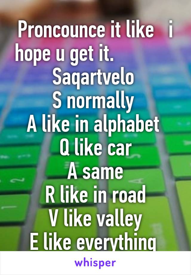 Proncounce it like   i hope u get it.              Saqartvelo 
S normally 
A like in alphabet 
Q like car
A same
R like in road
V like valley
E like everything 