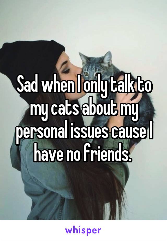 Sad when I only talk to my cats about my personal issues cause I have no friends. 