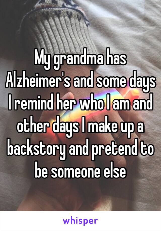 My grandma has Alzheimer's and some days I remind her who I am and other days I make up a backstory and pretend to be someone else 