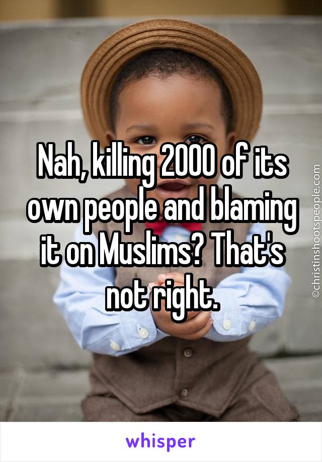 Nah, killing 2000 of its own people and blaming it on Muslims? That's not right.