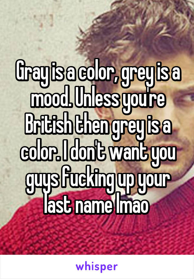 Gray is a color, grey is a mood. Unless you're British then grey is a color. I don't want you guys fucking up your last name lmao 