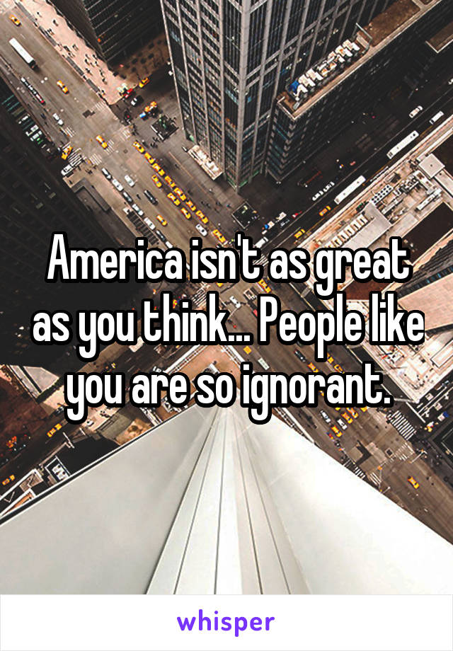 America isn't as great as you think... People like you are so ignorant.