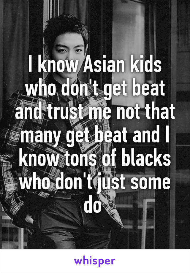 I know Asian kids who don't get beat and trust me not that many get beat and I know tons of blacks who don't just some do 