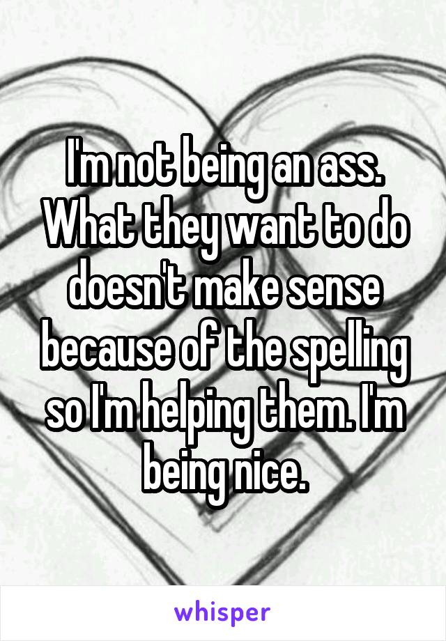 I'm not being an ass. What they want to do doesn't make sense because of the spelling so I'm helping them. I'm being nice.