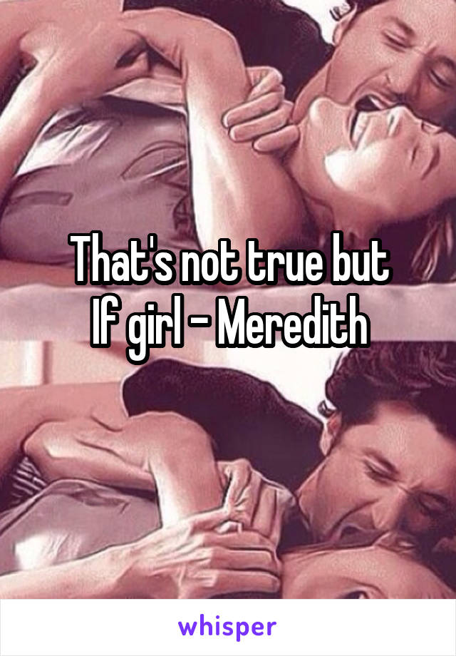 That's not true but
If girl - Meredith
