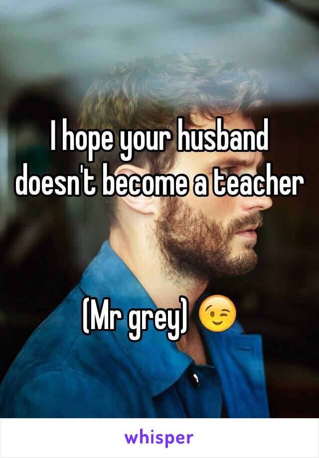 I hope your husband doesn't become a teacher 


(Mr grey) 😉