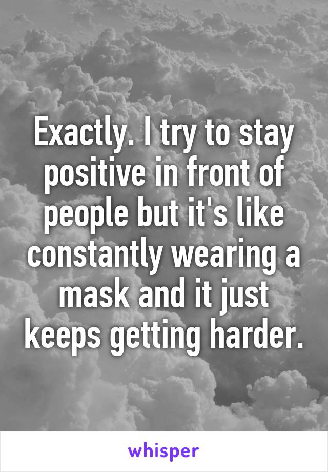 Exactly. I try to stay positive in front of people but it's like constantly wearing a mask and it just keeps getting harder.