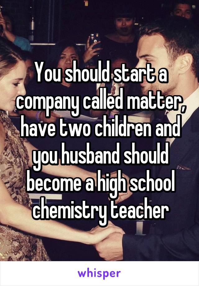 You should start a company called matter, have two children and you husband should become a high school chemistry teacher