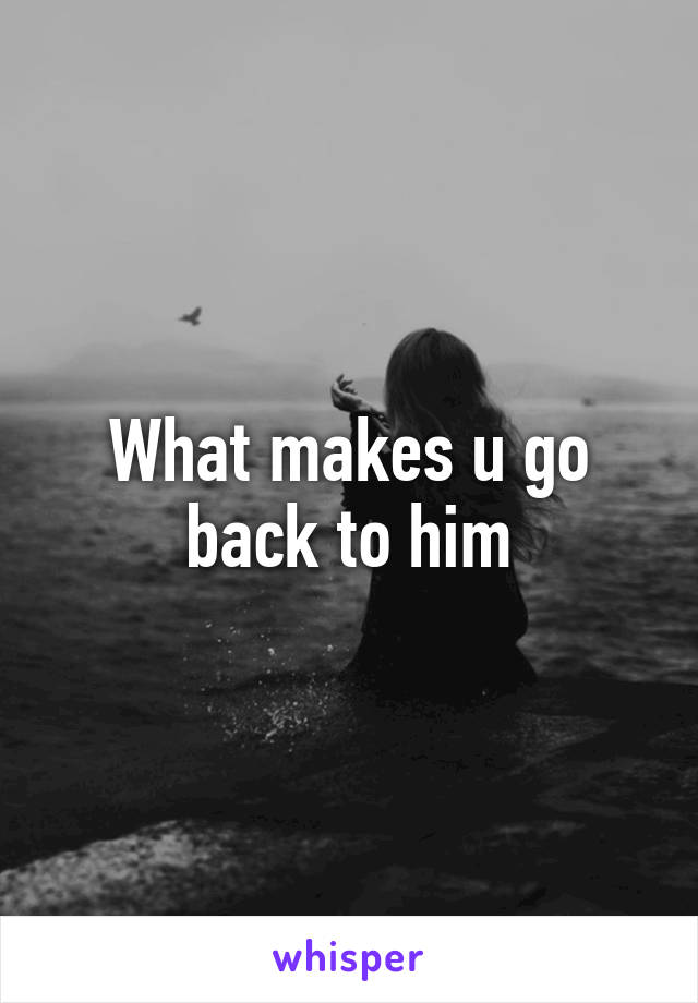 What makes u go back to him