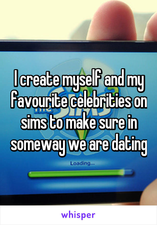 I create myself and my favourite celebrities on sims to make sure in someway we are dating