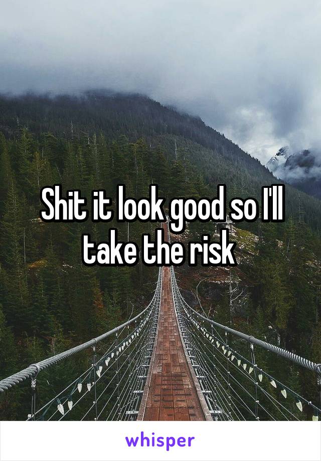 Shit it look good so I'll take the risk 