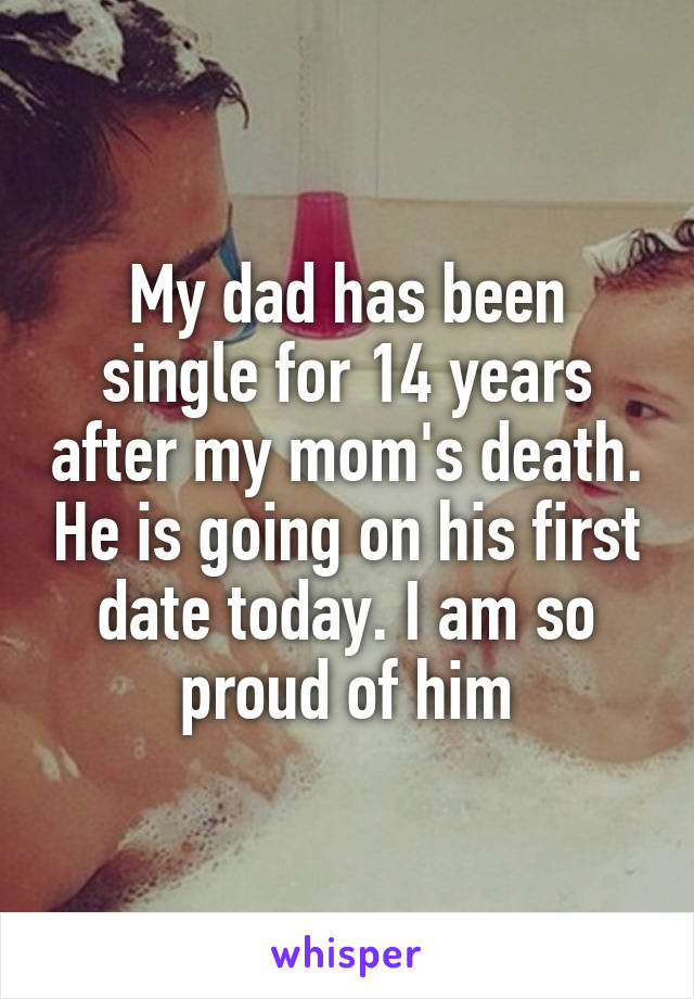 My dad has been single for 14 years after my mom's death. He is going on his first date today. I am so proud of him