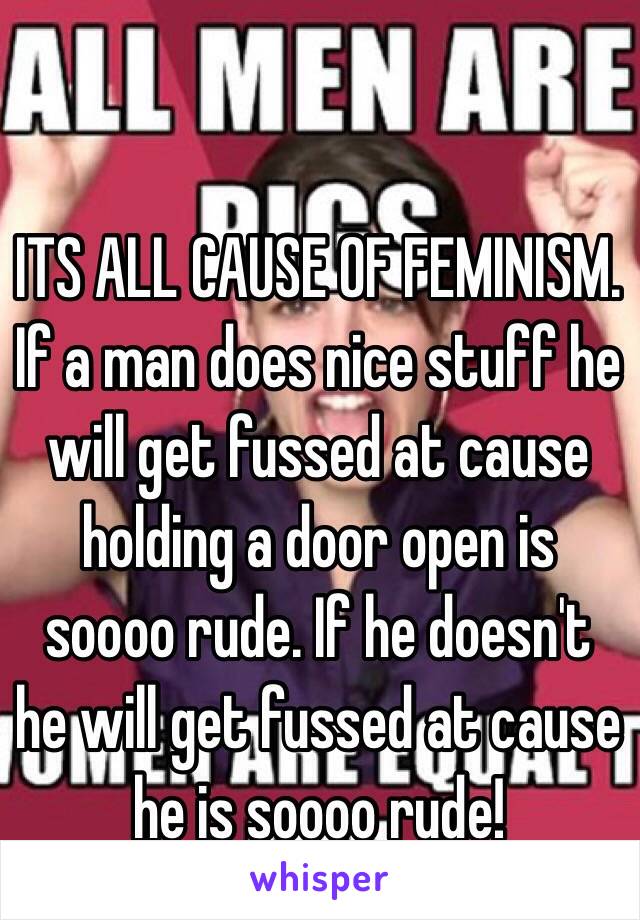 ITS ALL CAUSE OF FEMINISM. If a man does nice stuff he will get fussed at cause holding a door open is soooo rude. If he doesn't he will get fussed at cause he is soooo rude!