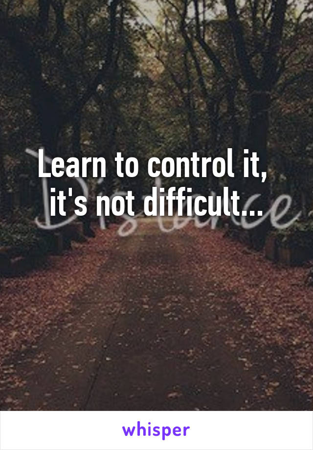 Learn to control it, 
it's not difficult...

