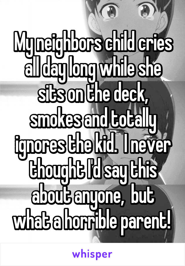 My neighbors child cries all day long while she sits on the deck, smokes and totally ignores the kid.  I never thought I'd say this about anyone,  but what a horrible parent! 