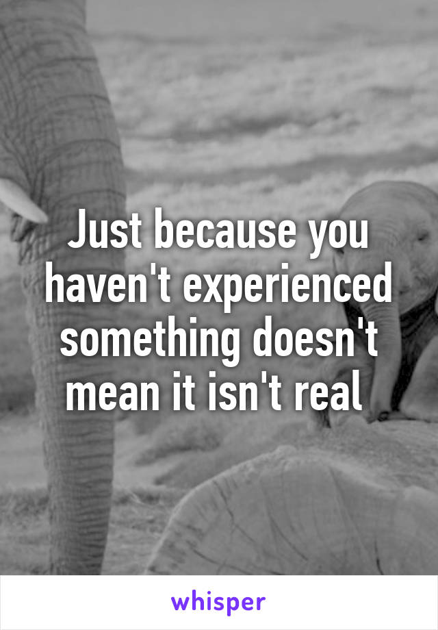 Just because you haven't experienced something doesn't mean it isn't real 