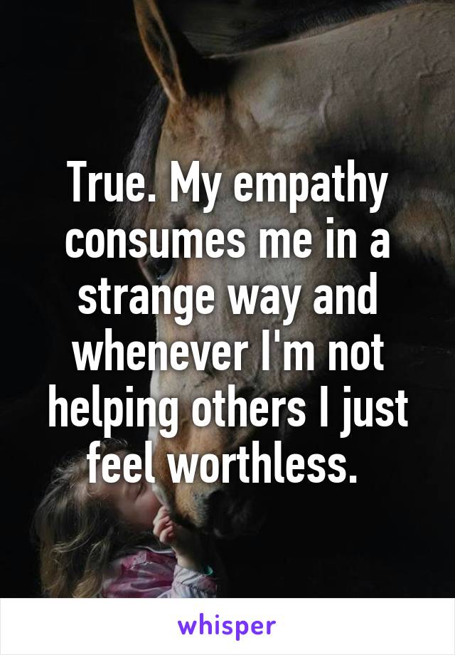 True. My empathy consumes me in a strange way and whenever I'm not helping others I just feel worthless. 