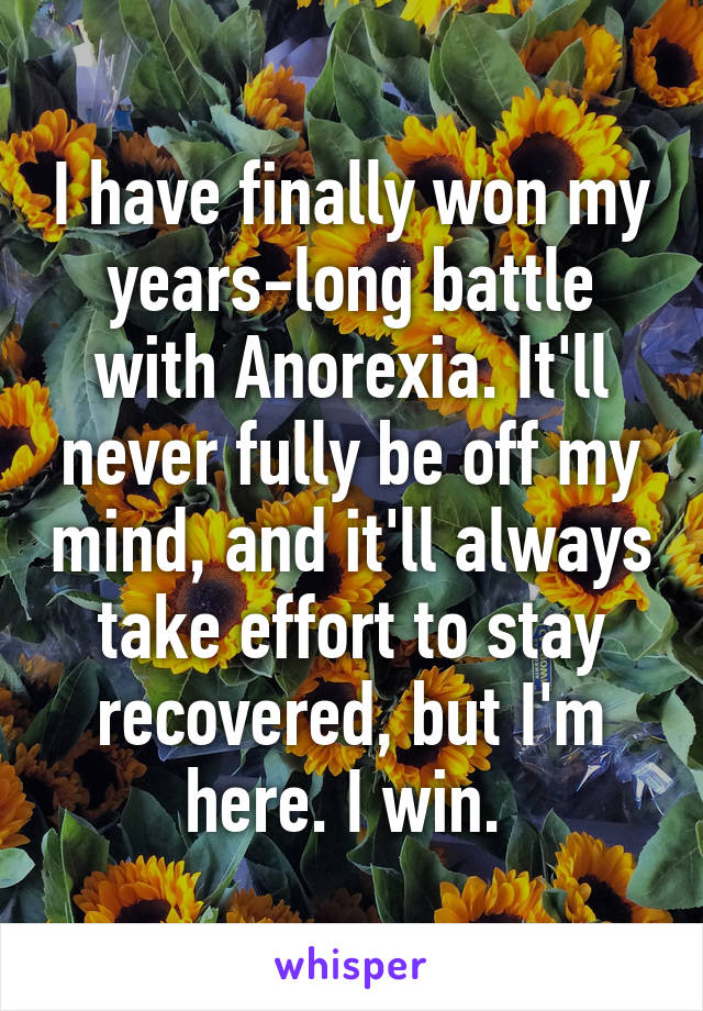 I have finally won my years-long battle with Anorexia. It'll never fully be off my mind, and it'll always take effort to stay recovered, but I'm here. I win. 