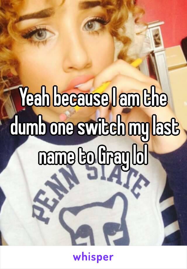 Yeah because I am the dumb one switch my last name to Gray lol 