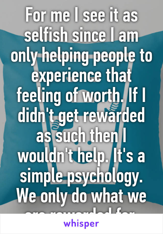 For me I see it as selfish since I am only helping people to experience that feeling of worth. If I didn't get rewarded as such then I wouldn't help. It's a simple psychology. We only do what we are rewarded for.