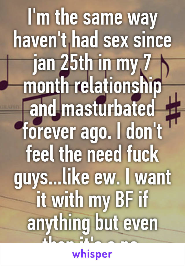 I'm the same way haven't had sex since jan 25th in my 7 month relationship and masturbated forever ago. I don't feel the need fuck guys...like ew. I want it with my BF if anything but even then it's a no 