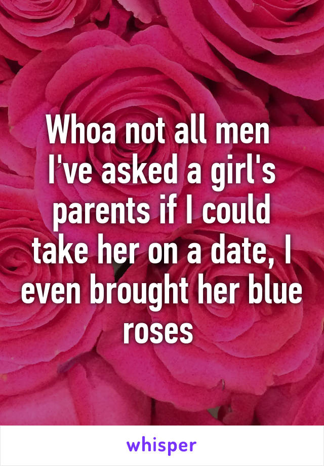 Whoa not all men 
I've asked a girl's parents if I could take her on a date, I even brought her blue roses 