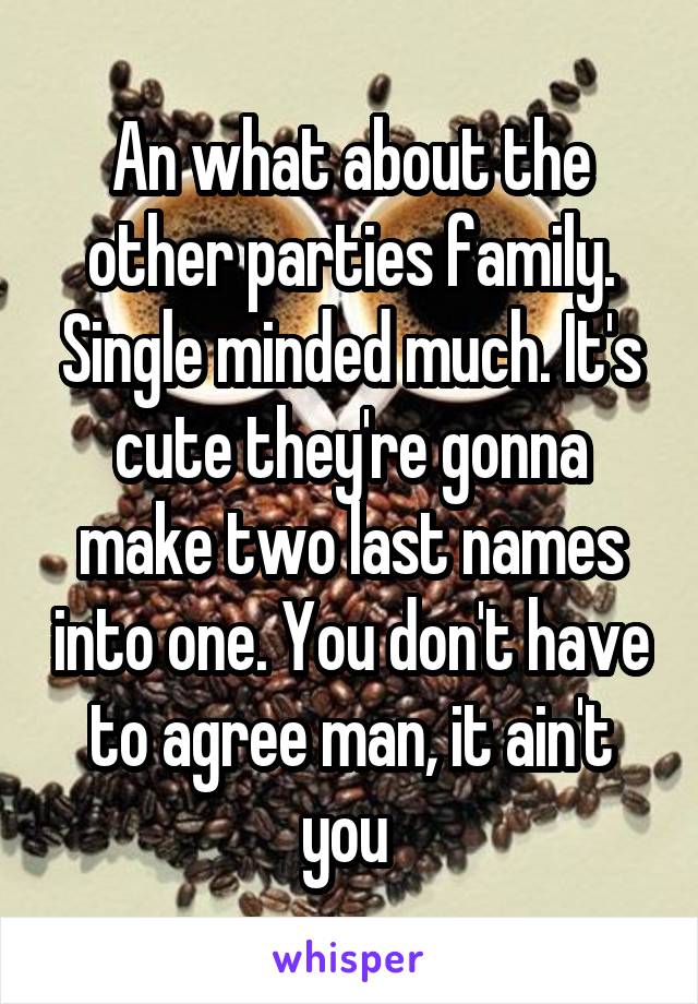 An what about the other parties family. Single minded much. It's cute they're gonna make two last names into one. You don't have to agree man, it ain't you 