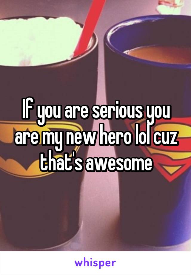 If you are serious you are my new hero lol cuz that's awesome