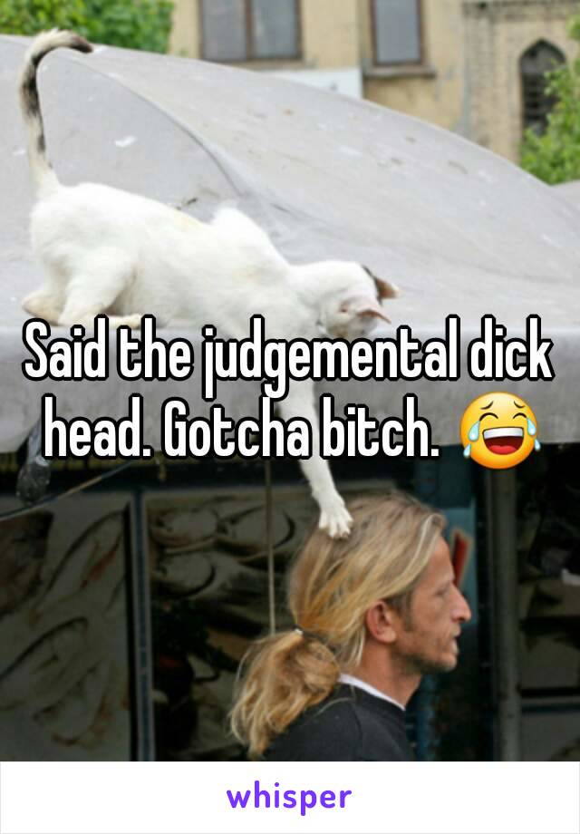 Said the judgemental dick head. Gotcha bitch. 😂