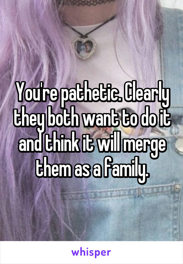 You're pathetic. Clearly they both want to do it and think it will merge them as a family.