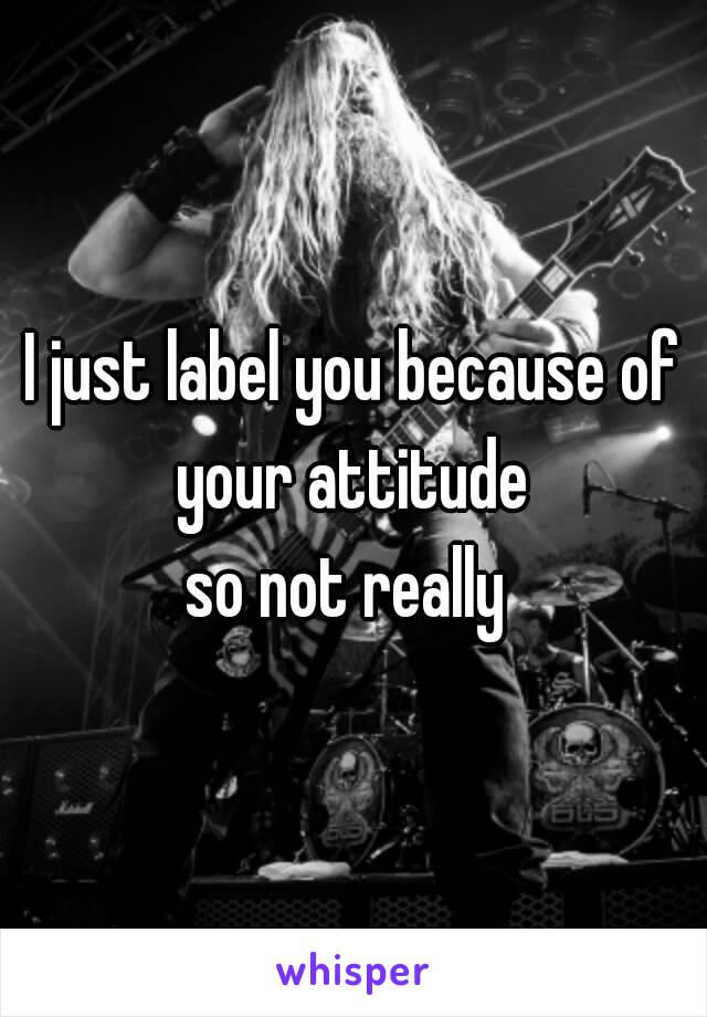 I just label you because of your attitude 
so not really 