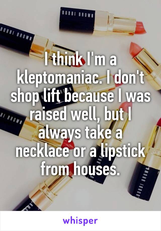 I think I'm a kleptomaniac. I don't shop lift because I was raised well, but I always take a necklace or a lipstick from houses.