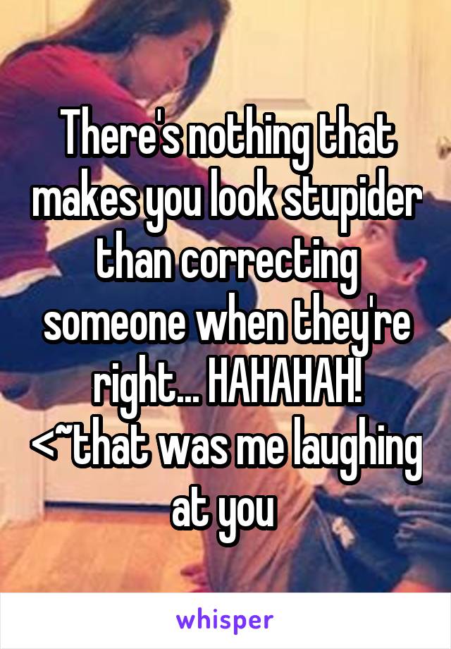 There's nothing that makes you look stupider than correcting someone when they're right... HAHAHAH! <~that was me laughing at you 