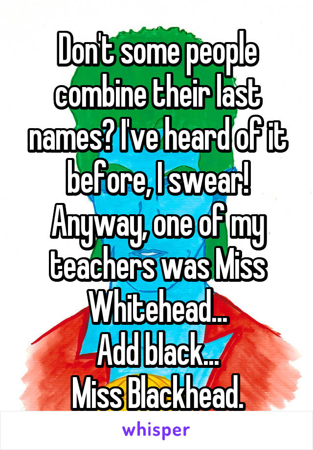 Don't some people combine their last names? I've heard of it before, I swear!
Anyway, one of my teachers was Miss Whitehead...
Add black...
Miss Blackhead.