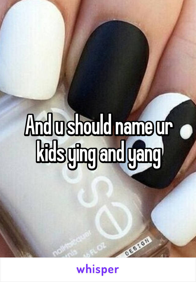 And u should name ur kids ying and yang