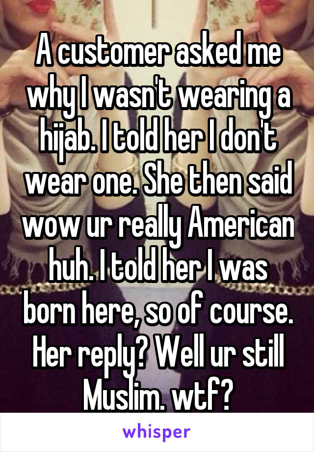 A customer asked me why I wasn't wearing a hijab. I told her I don't wear one. She then said wow ur really American huh. I told her I was born here, so of course. Her reply? Well ur still Muslim. wtf?