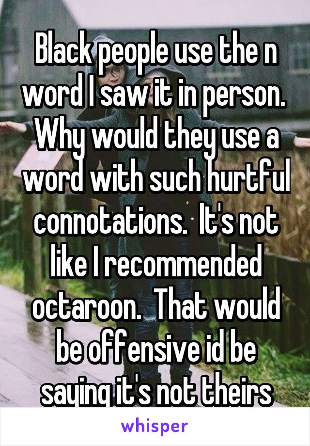 Black people use the n word I saw it in person.  Why would they use a word with such hurtful connotations.  It's not like I recommended octaroon.  That would be offensive id be saying it's not theirs