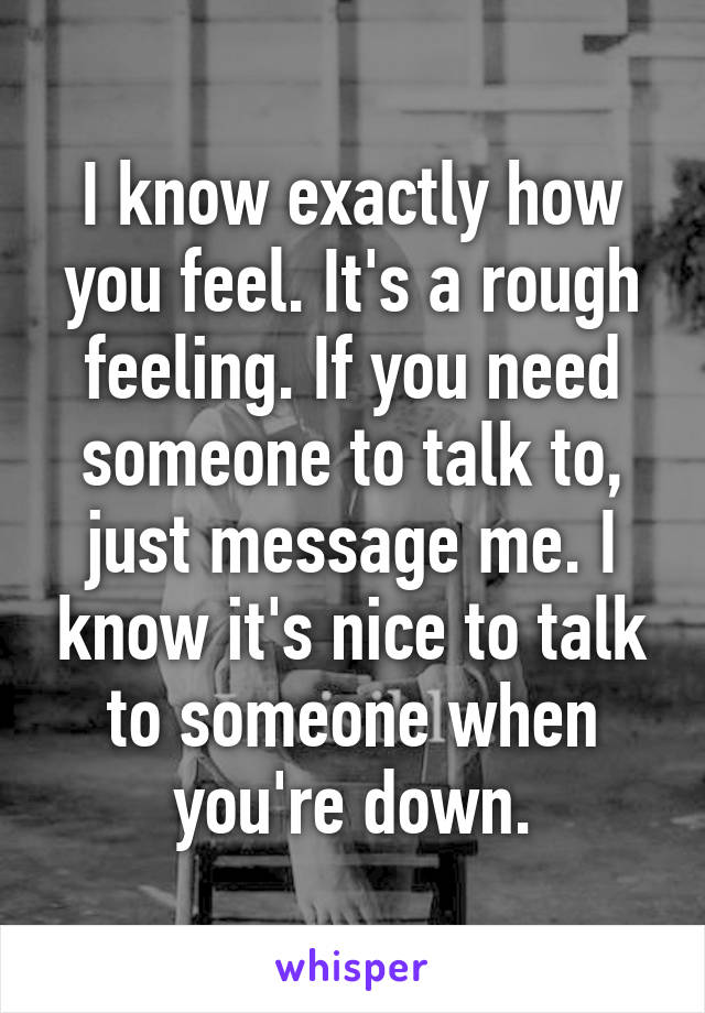 I know exactly how you feel. It's a rough feeling. If you need someone to talk to, just message me. I know it's nice to talk to someone when you're down.