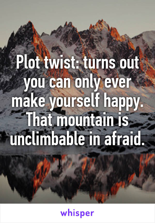 Plot twist: turns out you can only ever make yourself happy. That mountain is unclimbable in afraid. 